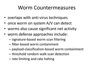 Worm Countermeasures 
• overlaps with anti-virus techniques 
• once worm on system A/V can detect 
• worms also cause significant net activity 
• worm defense approaches include: 
– signature-based worm scan filtering 
– filter-based worm containment 
– payload-classification-based worm containment 
– threshold random walk scan detection 
– rate limiting and rate halting 
 