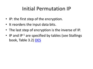 Initial Permutation IP 
• IP: the first step of the encryption. 
• It reorders the input data bits. 
• The last step of encryption is the inverse of IP. 
• IP and IP-1 are specified by tables (see Stallings 
book, Table 3.2) DES 
 
