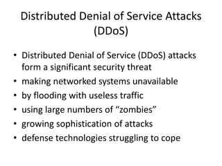 Distributed Denial of Service Attacks 
(DDoS) 
• Distributed Denial of Service (DDoS) attacks 
form a significant security threat 
• making networked systems unavailable 
• by flooding with useless traffic 
• using large numbers of “zombies” 
• growing sophistication of attacks 
• defense technologies struggling to cope 
 