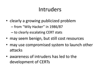 Intruders 
• clearly a growing publicized problem 
– from “Wily Hacker” in 1986/87 
– to clearly escalating CERT stats 
• may seem benign, but still cost resources 
• may use compromised system to launch other 
attacks 
• awareness of intruders has led to the 
development of CERTs 
 