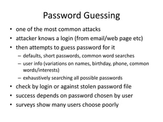 Password Guessing 
• one of the most common attacks 
• attacker knows a login (from email/web page etc) 
• then attempts to guess password for it 
– defaults, short passwords, common word searches 
– user info (variations on names, birthday, phone, common 
words/interests) 
– exhaustively searching all possible passwords 
• check by login or against stolen password file 
• success depends on password chosen by user 
• surveys show many users choose poorly 
 