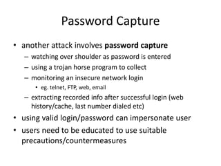 Password Capture 
• another attack involves password capture 
– watching over shoulder as password is entered 
– using a trojan horse program to collect 
– monitoring an insecure network login 
• eg. telnet, FTP, web, email 
– extracting recorded info after successful login (web 
history/cache, last number dialed etc) 
• using valid login/password can impersonate user 
• users need to be educated to use suitable 
precautions/countermeasures 
 
