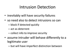 Intrusion Detection 
• inevitably will have security failures 
• so need also to detect intrusions so can 
– block if detected quickly 
– act as deterrent 
– collect info to improve security 
• assume intruder will behave differently to a 
legitimate user 
– but will have imperfect distinction between 
 