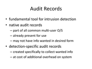 Audit Records 
• fundamental tool for intrusion detection 
• native audit records 
– part of all common multi-user O/S 
– already present for use 
– may not have info wanted in desired form 
• detection-specific audit records 
– created specifically to collect wanted info 
– at cost of additional overhead on system 
 