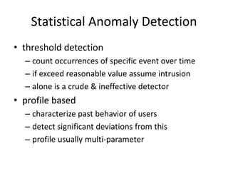 Statistical Anomaly Detection 
• threshold detection 
– count occurrences of specific event over time 
– if exceed reasonable value assume intrusion 
– alone is a crude & ineffective detector 
• profile based 
– characterize past behavior of users 
– detect significant deviations from this 
– profile usually multi-parameter 
 