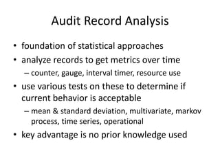 Audit Record Analysis 
• foundation of statistical approaches 
• analyze records to get metrics over time 
– counter, gauge, interval timer, resource use 
• use various tests on these to determine if 
current behavior is acceptable 
– mean & standard deviation, multivariate, markov 
process, time series, operational 
• key advantage is no prior knowledge used 
 