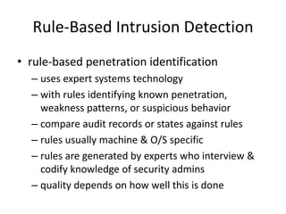 Rule-Based Intrusion Detection 
• rule-based penetration identification 
– uses expert systems technology 
– with rules identifying known penetration, 
weakness patterns, or suspicious behavior 
– compare audit records or states against rules 
– rules usually machine & O/S specific 
– rules are generated by experts who interview & 
codify knowledge of security admins 
– quality depends on how well this is done 
 