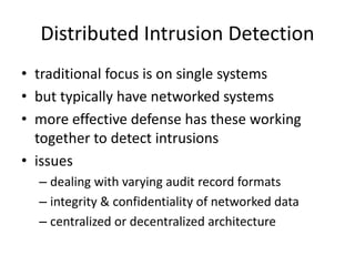 Distributed Intrusion Detection 
• traditional focus is on single systems 
• but typically have networked systems 
• more effective defense has these working 
together to detect intrusions 
• issues 
– dealing with varying audit record formats 
– integrity & confidentiality of networked data 
– centralized or decentralized architecture 
 