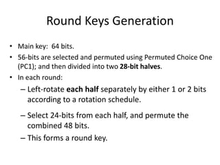 Round Keys Generation 
• Main key: 64 bits. 
• 56-bits are selected and permuted using Permuted Choice One 
(PC1); and then divided into two 28-bit halves. 
• In each round: 
– Left-rotate each half separately by either 1 or 2 bits 
according to a rotation schedule. 
– Select 24-bits from each half, and permute the 
combined 48 bits. 
– This forms a round key. 
 