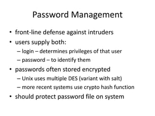 Password Management 
• front-line defense against intruders 
• users supply both: 
– login – determines privileges of that user 
– password – to identify them 
• passwords often stored encrypted 
– Unix uses multiple DES (variant with salt) 
– more recent systems use crypto hash function 
• should protect password file on system 
 