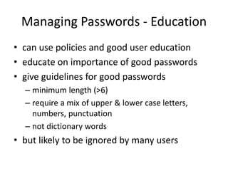 Managing Passwords - Education 
• can use policies and good user education 
• educate on importance of good passwords 
• give guidelines for good passwords 
– minimum length (>6) 
– require a mix of upper & lower case letters, 
numbers, punctuation 
– not dictionary words 
• but likely to be ignored by many users 
 