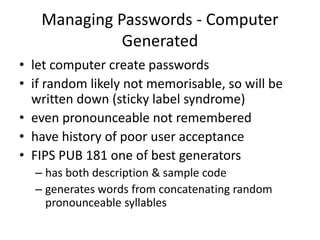 Managing Passwords - Computer 
Generated 
• let computer create passwords 
• if random likely not memorisable, so will be 
written down (sticky label syndrome) 
• even pronounceable not remembered 
• have history of poor user acceptance 
• FIPS PUB 181 one of best generators 
– has both description & sample code 
– generates words from concatenating random 
pronounceable syllables 
 