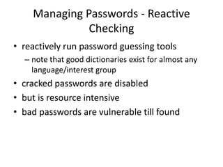 Managing Passwords - Reactive 
Checking 
• reactively run password guessing tools 
– note that good dictionaries exist for almost any 
language/interest group 
• cracked passwords are disabled 
• but is resource intensive 
• bad passwords are vulnerable till found 
 
