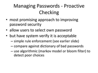 Managing Passwords - Proactive 
Checking 
• most promising approach to improving 
password security 
• allow users to select own password 
• but have system verify it is acceptable 
– simple rule enforcement (see earlier slide) 
– compare against dictionary of bad passwords 
– use algorithmic (markov model or bloom filter) to 
detect poor choices 
 