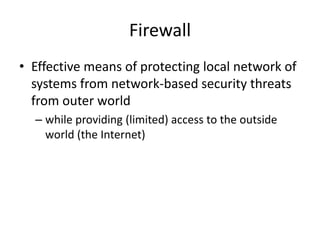 Firewall 
• Effective means of protecting local network of 
systems from network-based security threats 
from outer world 
– while providing (limited) access to the outside 
world (the Internet) 
 