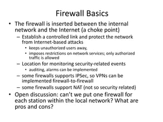 Firewall Basics 
• The firewall is inserted between the internal 
network and the Internet (a choke point) 
– Establish a controlled link and protect the network 
from Internet-based attacks 
• keeps unauthorized users away, 
• imposes restrictions on network services; only authorized 
traffic is allowed 
– Location for monitoring security-related events 
• auditing, alarms can be implemented 
– some firewalls supports IPSec, so VPNs can be 
implemented firewall-to-firewall 
– some firewalls support NAT (not so security related) 
• Open discussion: can’t we put one firewall for 
each station within the local network? What are 
pros and cons? 
 