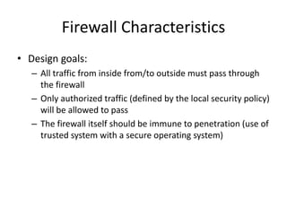 Firewall Characteristics 
• Design goals: 
– All traffic from inside from/to outside must pass through 
the firewall 
– Only authorized traffic (defined by the local security policy) 
will be allowed to pass 
– The firewall itself should be immune to penetration (use of 
trusted system with a secure operating system) 
 