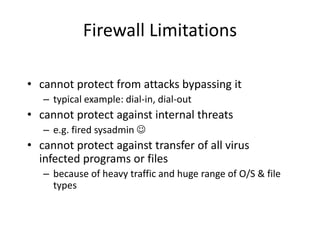 Firewall Limitations 
• cannot protect from attacks bypassing it 
– typical example: dial-in, dial-out 
• cannot protect against internal threats 
– e.g. fired sysadmin  
• cannot protect against transfer of all virus 
infected programs or files 
– because of heavy traffic and huge range of O/S & file 
types 
 