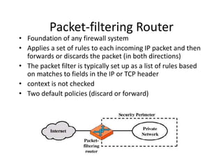 Packet-filtering Router 
• Foundation of any firewall system 
• Applies a set of rules to each incoming IP packet and then 
forwards or discards the packet (in both directions) 
• The packet filter is typically set up as a list of rules based 
on matches to fields in the IP or TCP header 
• context is not checked 
• Two default policies (discard or forward) 
 