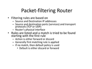 Packet-filtering Router 
• Filtering rules are based on 
– Source and Destination IP addresses 
– Source and destination ports (services) and transport 
protocols (TCP or UDP) 
– Router’s physical interface 
• Rules are listed and a match is tried to be found 
starting with the first rule 
– Action is either forward or discard 
– Generally first matching rule is applied 
– If no match, then default policy is used 
• Default is either discard or forward 
 