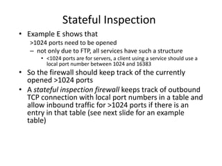 Stateful Inspection 
• Example E shows that 
>1024 ports need to be opened 
– not only due to FTP, all services have such a structure 
• <1024 ports are for servers, a client using a service should use a 
local port number between 1024 and 16383 
• So the firewall should keep track of the currently 
opened >1024 ports 
• A stateful inspection firewall keeps track of outbound 
TCP connection with local port numbers in a table and 
allow inbound traffic for >1024 ports if there is an 
entry in that table (see next slide for an example 
table) 
 