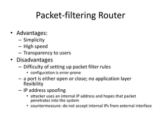Packet-filtering Router 
• Advantages: 
– Simplicity 
– High speed 
– Transparency to users 
• Disadvantages 
– Difficulty of setting up packet filter rules 
• configuration is error-prone 
– a port is either open or close; no application layer 
flexibility 
– IP address spoofing 
• attacker uses an internal IP address and hopes that packet 
penetrates into the system 
• countermeasure: do not accept internal IPs from external interface 
 