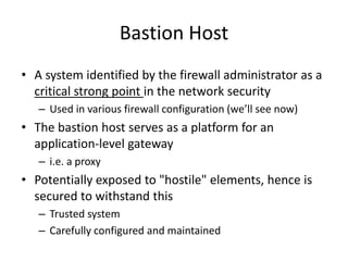 Bastion Host 
• A system identified by the firewall administrator as a 
critical strong point in the network security 
– Used in various firewall configuration (we’ll see now) 
• The bastion host serves as a platform for an 
application-level gateway 
– i.e. a proxy 
• Potentially exposed to "hostile" elements, hence is 
secured to withstand this 
– Trusted system 
– Carefully configured and maintained 
 