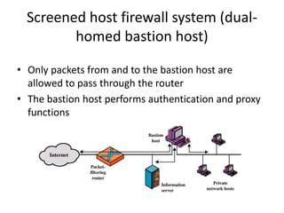 Screened host firewall system (dual-homed 
bastion host) 
• Only packets from and to the bastion host are 
allowed to pass through the router 
• The bastion host performs authentication and proxy 
functions 
 