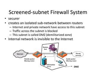 Screened-subnet Firewall System 
• securer 
• creates an isolated sub-network between routers 
– Internet and private network have access to this subnet 
– Traffic across the subnet is blocked 
– This subnet is called DMZ (demilitarized zone) 
• Internal network is invisible to the Internet 
DMZ 
Outside packet 
filtering router 
Inside packet 
filtering router 
 