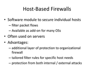 Host-Based Firewalls 
• Software module to secure individual hosts 
– filter packet flows 
– Available as add-on for many OSs 
• Often used on servers 
• Advantages: 
– additional layer of protection to organizational 
firewall 
– tailored filter rules for specific host needs 
– protection from both internal / external attacks 
 