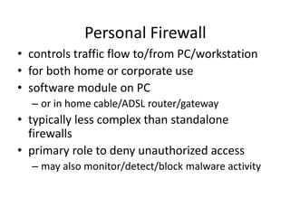 Personal Firewall 
• controls traffic flow to/from PC/workstation 
• for both home or corporate use 
• software module on PC 
– or in home cable/ADSL router/gateway 
• typically less complex than standalone 
firewalls 
• primary role to deny unauthorized access 
– may also monitor/detect/block malware activity 
