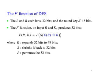 The function of DES 
L R K 
The and each have 32 bits, and the round key 48 bits. 
18 
F R K 
The function, on input and , produces 32 bits: 
   
F ( R , K ) 
P S E K 
where : 
( 
expands 32 bits o 4 
) 
t 
E 
R 
F 
  
 
 
8 bits; 
: shrinks it back to 32 bits; 
: permutes the 32 bits. 
S 
P 
 