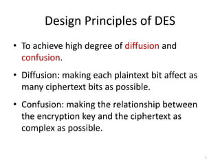 Design Principles of DES 
• To achieve high degree of diffusion and 
confusion. 
• Diffusion: making each plaintext bit affect as 
many ciphertext bits as possible. 
• Confusion: making the relationship between 
the encryption key and the ciphertext as 
complex as possible. 
1 
 