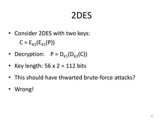 2DES 
• Consider 2DES with two keys: 
C = EK2(EK1(P)) 
• Decryption: P = DK1(DK2(C)) 
• Key length: 56 x 2 = 112 bits 
• This should have thwarted brute-force attacks? 
• Wrong! 
20 
 