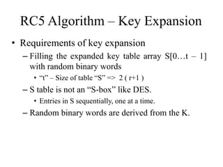 RC5 Algorithm – Key Expansion 
• Requirements of key expansion 
– Filling the expanded key table array S[0…t – 1] 
with random binary words 
• “t” – Size of table “S” => 2 ( r+1 ) 
– S table is not an “S-box” like DES. 
• Entries in S sequentially, one at a time. 
– Random binary words are derived from the K. 
 