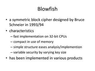 Blowfish 
• a symmetric block cipher designed by Bruce 
Schneier in 1993/94 
• characteristics 
– fast implementation on 32-bit CPUs 
– compact in use of memory 
– simple structure eases analysis/implemention 
– variable security by varying key size 
• has been implemented in various products 
 