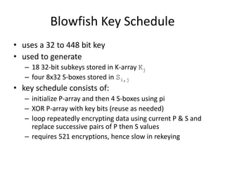 Blowfish Key Schedule 
• uses a 32 to 448 bit key 
• used to generate 
– 18 32-bit subkeys stored in K-array Kj 
– four 8x32 S-boxes stored in Si,j 
• key schedule consists of: 
– initialize P-array and then 4 S-boxes using pi 
– XOR P-array with key bits (reuse as needed) 
– loop repeatedly encrypting data using current P & S and 
replace successive pairs of P then S values 
– requires 521 encryptions, hence slow in rekeying 
 