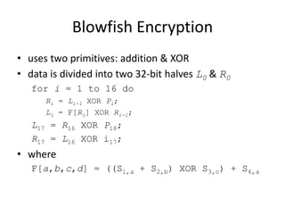 Blowfish Encryption 
• uses two primitives: addition & XOR 
• data is divided into two 32-bit halves L0 & R0 
for i = 1 to 16 do 
Ri = Li-1 XOR Pi; 
Li = F[Ri] XOR Ri-1; 
L17 = R16 XOR P18; 
R17 = L16 XOR i17; 
• where 
F[a,b,c,d] = ((S1,a + S2,b) XOR S3,c) + S4,a 
 