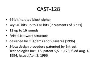 CAST-128 
• 64-bit iterated block cipher 
• key: 40 bits up to 128 bits (increments of 8 bits) 
• 12 up to 16 rounds 
• Feistel Network structure 
• designed by C. Adams and S.Tavares (1996) 
• S-box design procedure patented by Entrust 
Technologies Inc: U.S. patent 5,511,123, filed Aug. 4, 
1994, issued Apr. 3, 1996 
 