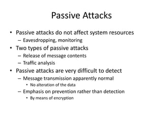 Passive Attacks 
• Passive attacks do not affect system resources 
– Eavesdropping, monitoring 
• Two types of passive attacks 
– Release of message contents 
– Traffic analysis 
• Passive attacks are very difficult to detect 
– Message transmission apparently normal 
• No alteration of the data 
– Emphasis on prevention rather than detection 
• By means of encryption 
 