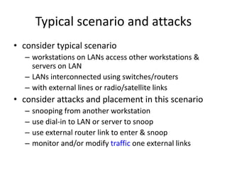 Typical scenario and attacks 
• consider typical scenario 
– workstations on LANs access other workstations & 
servers on LAN 
– LANs interconnected using switches/routers 
– with external lines or radio/satellite links 
• consider attacks and placement in this scenario 
– snooping from another workstation 
– use dial-in to LAN or server to snoop 
– use external router link to enter & snoop 
– monitor and/or modify traffic one external links 
 