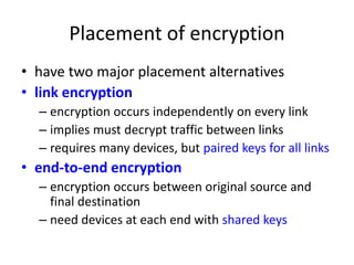 Placement of encryption 
• have two major placement alternatives 
• link encryption 
– encryption occurs independently on every link 
– implies must decrypt traffic between links 
– requires many devices, but paired keys for all links 
• end-to-end encryption 
– encryption occurs between original source and 
final destination 
– need devices at each end with shared keys 
 