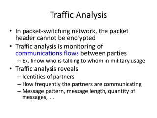 Traffic Analysis 
• In packet-switching network, the packet 
header cannot be encrypted 
• Traffic analysis is monitoring of 
communications flows between parties 
– Ex. know who is talking to whom in military usage 
• Traffic analysis reveals 
– Identities of partners 
– How frequently the partners are communicating 
– Message pattern, message length, quantity of 
messages, … 
 