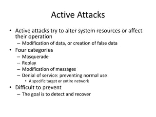 Active Attacks 
• Active attacks try to alter system resources or affect 
their operation 
– Modification of data, or creation of false data 
• Four categories 
– Masquerade 
– Replay 
– Modification of messages 
– Denial of service: preventing normal use 
• A specific target or entire network 
• Difficult to prevent 
– The goal is to detect and recover 
 