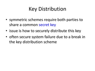 Key Distribution 
• symmetric schemes require both parties to 
share a common secret key 
• issue is how to securely distribute this key 
• often secure system failure due to a break in 
the key distribution scheme 
 