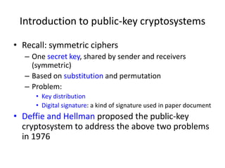 Introduction to public-key cryptosystems 
• Recall: symmetric ciphers 
– One secret key, shared by sender and receivers 
(symmetric) 
– Based on substitution and permutation 
– Problem: 
• Key distribution 
• Digital signature: a kind of signature used in paper document 
• Deffie and Hellman proposed the public-key 
cryptosystem to address the above two problems 
in 1976 
 