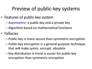 Preview of public-key systems 
• Features of public-key system 
– Asymmetric: a public key and a private key 
– Algorithm based on mathematical functions 
• Fallacies 
– Public-key is more secure than symmetric encryption 
– Public-key encryption is a general-purpose technique 
that will make symm. encrypt. obsolete 
– Key distribution is trivial is easier for public-key 
encryption than symmetric encryption 
 
