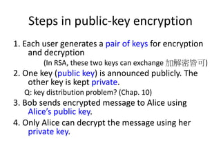 Steps in public-key encryption 
1. Each user generates a pair of keys for encryption 
and decryption 
(In RSA, these two keys can exchange 加解密皆可) 
2. One key (public key) is announced publicly. The 
other key is kept private. 
Q: key distribution problem? (Chap. 10) 
3. Bob sends encrypted message to Alice using 
Alice’s public key. 
4. Only Alice can decrypt the message using her 
private key. 
 