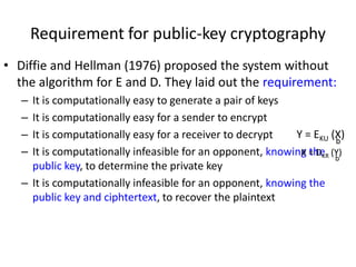 Requirement for public-key cryptography 
• Diffie and Hellman (1976) proposed the system without 
the algorithm for E and D. They laid out the requirement: 
– It is computationally easy to generate a pair of keys 
– It is computationally easy for a sender to encrypt 
– It is computationally easy for a receiver to decrypt 
– It is computationally infeasible for an opponent, knowing the 
public key, to determine the private key 
– It is computationally infeasible for an opponent, knowing the 
public key and ciphtertext, to recover the plaintext 
Y = EKU (X) 
b 
X = DKR (Y) 
b 
 