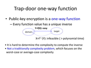 Trap-door one-way function 
• Public-key encryption is a one-way function 
– Every function value has a unique inverse 
Y=f(X): easy 
domain target 
X=f-1 (Y): infeasible ( > polynomial time) 
• It is hard to determine the complexity to compute the inverse 
• Not a traditionally complexity problem, which focuses on the 
worst-case or average-case complexity 
 